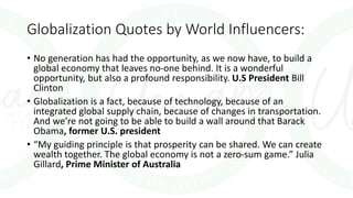 Globalization Quotes by World Influencers:
• No generation has had the opportunity, as we now have, to build a
global economy that leaves no-one behind. It is a wonderful
opportunity, but also a profound responsibility. U.S President Bill
Clinton
• Globalization is a fact, because of technology, because of an
integrated global supply chain, because of changes in transportation.
And we’re not going to be able to build a wall around that Barack
Obama, former U.S. president
• “My guiding principle is that prosperity can be shared. We can create
wealth together. The global economy is not a zero-sum game.” Julia
Gillard, Prime Minister of Australia
 