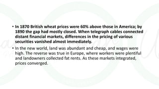 • In 1870 British wheat prices were 60% above those in America; by
1890 the gap had mostly closed. When telegraph cables connected
distant financial markets, differences in the pricing of various
securities vanished almost immediately.
• In the new world, land was abundant and cheap, and wages were
high. The reverse was true in Europe, where workers were plentiful
and landowners collected fat rents. As these markets integrated,
prices converged.
 