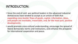 INTRODUCTION:
• Since the end of cold war political leaders in the advanced industrial
democracies have tended to accept as an article of faith that
expanding cross-border flows of goods, capital, information, ideas,
and people are inevitable, irreversible, and, for the most part, positive
developments.
• would promote cross-cultural understanding, encourage the spread of
liberal democratic norms and institutions, and enhance the prospects
for international cooperation and peace.
 