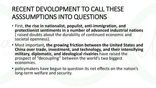 RECENT DEVOLOPMENT TO CALL THESE
ASSSUMPTIONS INTO QUESTIONS
• First, the rise in nationalist, populist, anti-immigration, and
protectionist sentiments in a number of advanced industrial nations
( raised doubts about the durability of continued economic and
societal openness).
• Most important, the growing friction between the United States and
China over trade, investment, and technology, and their intensifying
military, diplomatic, and ideological rivalries have raised the
prospect of “decoupling” between the world’s two biggest
economies.
• policymakers have begun to question its net effects on the nation’s
long-term welfare and security.
 