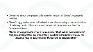 • Concerns about the potentially harmful impact of China’s economic
policies.
• China’s aggressive external behavior are also causing a reexamination
of existing ties in other advanced industrial democracies, both in
Europe and Asia.
“These developments serve as a reminder that, while economic and
technological factors are important, politics will ultimately play the
decisive role in determining the future of globalization”
 