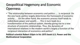Geopolitical Hegemony and Economic
Openness
• “The relationship between economics and politics … . is reciprocal. On
the one hand, politics largely determines the framework of economic
activity … . On the other hand, the economic process itself tends to
redistribute power and wealth … . This in turn leads to a
transformation of the political system, thereby giving rise to a new
structure of economic relationships. Thus, the dynamics of
international relations in the modern world is largely a function of the
reciprocal interaction of economics and politics”.
Political scientist Robert Gilpin in his 1975 book U.S. Power and the
Multinational Corporation
 