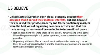 US BELIEVE
• United States favored an open global economy because they
assessed that it served their material interests, but also because
they believed that private property and freely functioning markets
were the best way of organizing economic activity and that free
trade among nations would be conducive to international peace.
• Not all hegemons will share these liberal beliefs, however, and while some
illiberal hegemons might still prefer openness, other outcomes are more
probable.
• Hegemony without a liberal commitment to the market economy is more
likely to lead to imperial systems and the imposition of political and economic
restrictions on lesser powers.
 