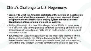 China’s Challenge to U.S. Hegemony:
• Contrary to what the American architects of the new era of globalization
expected, and what the proponents of engagement assumed, China’s
integration into the international trading system did not lead to the
liberalization of its economic and political systems.
• At Deng Xiaoping’s direction, China began, in the 1980s, to move away
from autarky, rigid central planning, and state ownership of the means of
production and toward greater reliance on trade, markets, and a form of
private enterprise.
• But, instead of succumbing gradually to the irresistible charms of liberal
democratic capitalism, the Chinese Communist Party held fast to its
determination to maintain a monopoly on domestic political power and,
toward this end, to retain ultimate control over the nation’s economy
 