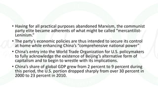 • Having for all practical purposes abandoned Marxism, the communist
party elite became adherents of what might be called “mercantilist-
Leninism.”
• The party’s economic policies are thus intended to secure its control
at home while enhancing China’s “comprehensive national power”
• China’s entry into the World Trade Organization for U.S. policymakers
to fully acknowledge the existence of Beijing’s alternative form of
capitalism and to begin to wrestle with its implications.
• China’s share of global GDP grew from 2 percent to 9 percent during
this period, the U.S. portion dropped sharply from over 30 percent in
2000 to 23 percent in 2010.
 