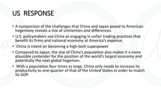 US RESPONSE
• A comparison of the challenges that China and Japan posed to American
hegemony reveals a mix of similarities and differences.
• U.S. policymakers see China as engaging in unfair trading practices that
benefit its firms and national economy at America’s expense.
• China is intent on becoming a high-tech superpower
• Compared to Japan, the size of China’s population also makes it a more
plausible contender for the position of the world’s largest economy and
potentially the next global hegemon.
• With a population four times as large, China only needs to increase its
productivity to one-quarter of that of the United States in order to match
its GDP.
 