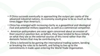 • If China succeeds eventually in approaching the output per capita of the
advanced industrial nations, its economy could grow to be as much as four
times bigger than America’s.
• China has emerged with increasing clarity as a geopolitical and ideological
rival and potential military opponent, as well as a commercial competitor.
• . American policymakers are once again concerned about an erosion of
their country’s position but, as before, they have tended to focus initially
on what they see as the external sources of this trend rather than the
domestic factors that may be contributing to it.
• China is believed to be gaming the international trading system, bending
or breaking the rules to its benefit, and failing to live up to the
commitments it made upon entering the World Trade Organization.
 