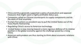 • China and thus generally supported a policy of gradualism and opposed
measures that might upset a highly profitable status quo.
• Companies relied on Chinese counterparts to supply components and do
the work of final assembly.
• Trump’s first actions as president was to pull the United States out of the
Trans-Pacific Partnership.
• Regulating China’s access to American technology.
• United States is now moving toward a more vigorous defense of its relative
position in the global economy against the challenge posed by a rising
China.
• American policymakers are thus starting to think about economic relations
with China.
 