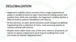 DEGLOBALIZATION
• Hegemonic stability theory assumes that a single preponderant
power is needed to build an open international trading system and
predicts that, while not inevitable, the hegemon’s relative decline is
likely to lead to systemic breakdown and closure.
• At the extreme, an open world economy could collapse completely,
fragmenting into a collection of states, each pursuing autarky or
narrow national self-reliance.
• Despite some rather loose uses of the term, there is, at present, no
reason to expect a downward spiral toward anything that could
accurately be labeled “deglobalization.”
 