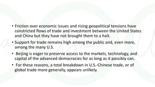 • Friction over economic issues and rising geopolitical tensions have
constricted flows of trade and investment between the United States
and China but they have not brought them to a halt.
• Support for trade remains high among the public and, even more,
among the many U.S.
• Beijing is eager to preserve access to the markets, technology, and
capital of the advanced democracies for as long as it possibly can.
• For these reasons, a total breakdown in U.S.-Chinese trade, or of
global trade more generally, appears unlikely.
 