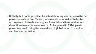 • Unlikely, but not impossible. An actual shooting war between the two
powers — a clash over Taiwan, for example — would probably be
accompanied by trade embargoes, financial sanctions, and serious
disruptions in maritime commerce. As happened in 1914, great-
power war could bring the second era of globalization to a sudden
and bloody conclusion.
 