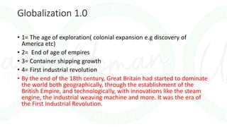 Globalization 1.0
• 1= The age of exploration( colonial expansion e.g discovery of
America etc)
• 2= End of age of empires
• 3= Container shipping growth
• 4= First industrial revolution
• By the end of the 18th century, Great Britain had started to dominate
the world both geographically, through the establishment of the
British Empire, and technologically, with innovations like the steam
engine, the industrial weaving machine and more. It was the era of
the First Industrial Revolution.
 