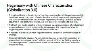 Hegemony with Chinese Characteristics
(Globalization 3.0):
• Throughout history, the decline of one hegemon has been followed eventually by
the rise of a new one, most often in the aftermath of a system-shattering war.95
The transition from British to American hegemony, the only such shift to have
occurred in the last two centuries, is a rare peaceful exception to this rule.
• That feat was made possible in large measure by a growing sense of cultural and
ideological convergence between the two powers, the opposite of what is
happening now between the United States and China.
• A new era of clearcut Chinese hegemony could take years or even decades to
emerge.
• China’s inability to advance “a compelling vision or ideology in support of an
alternative international order” will also make it difficult for Beijing to rally a
“counterhegemonic” coalition with which to hasten the demise of American
preponderance.
 