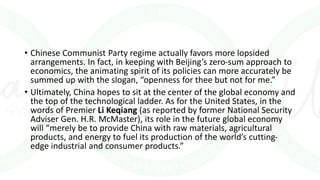 • Chinese Communist Party regime actually favors more lopsided
arrangements. In fact, in keeping with Beijing’s zero-sum approach to
economics, the animating spirit of its policies can more accurately be
summed up with the slogan, “openness for thee but not for me.”
• Ultimately, China hopes to sit at the center of the global economy and
the top of the technological ladder. As for the United States, in the
words of Premier Li Keqiang (as reported by former National Security
Adviser Gen. H.R. McMaster), its role in the future global economy
will “merely be to provide China with raw materials, agricultural
products, and energy to fuel its production of the world’s cutting-
edge industrial and consumer products.”
 