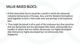 VALUE-BASED BLOCS:
• A final alternative future would be a world in which the advanced
industrial democracies of Europe, Asia, and the Western Hemisphere
band together to form a free trade area and perhaps a full economic
bloc.
• They might be joined in all or part of this endeavor by a few countries
that are democratic but less developed (like India), and possibly by a
handful of others that are neither democratic nor highly developed
(like Vietnam) or highly developed but not democratic (like
Singapore).
 