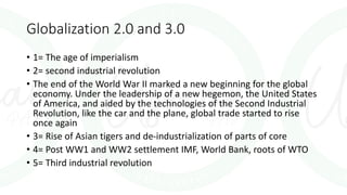 Globalization 2.0 and 3.0
• 1= The age of imperialism
• 2= second industrial revolution
• The end of the World War II marked a new beginning for the global
economy. Under the leadership of a new hegemon, the United States
of America, and aided by the technologies of the Second Industrial
Revolution, like the car and the plane, global trade started to rise
once again
• 3= Rise of Asian tigers and de-industrialization of parts of core
• 4= Post WW1 and WW2 settlement IMF, World Bank, roots of WTO
• 5= Third industrial revolution
 