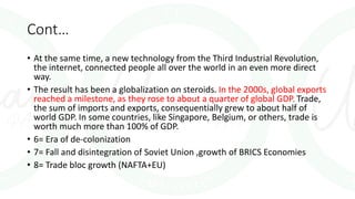 Cont…
• At the same time, a new technology from the Third Industrial Revolution,
the internet, connected people all over the world in an even more direct
way.
• The result has been a globalization on steroids. In the 2000s, global exports
reached a milestone, as they rose to about a quarter of global GDP. Trade,
the sum of imports and exports, consequentially grew to about half of
world GDP. In some countries, like Singapore, Belgium, or others, trade is
worth much more than 100% of GDP.
• 6= Era of de-colonization
• 7= Fall and disintegration of Soviet Union ,growth of BRICS Economies
• 8= Trade bloc growth (NAFTA+EU)
 