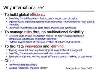 Why internationalize? To build global  efficiency Benefiting from differences in factor costs – wages, cost of capital Expanding and exploiting potential scale economies - manufacturing, R&D, sales & marketing Sharing of investments and costs across markets and businesses To manage  risks  through multinational flexibility Different kinds of risks arising from market- or policy-induced changes in comparative advantages of different countries Portfolio diversification of risks and creation of options and side bets To facilitate  innovation  and  learning Tapping into a skill base, eg. technological, organizational, managerial  Benefiting from experience – cost reduction and innovation Synergies and shared learning across different products, markets, or businesses Other Following global customers Building reputation, changing identity Adapted from Grant 2007 