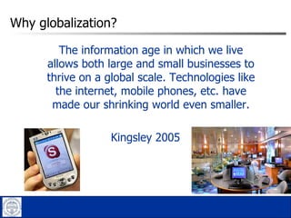 Why globalization?  The information age in which we live allows both large and small businesses to thrive on a global scale. Technologies like the internet, mobile phones, etc. have made our shrinking world even smaller. Kingsley 2005 
