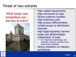 Threat of new entrants High capital requirements High economies of scale Strong customer loyalties High switching costs High product differentiation Limited access to distribution channels High legal/regulatory barriers Large cost disadvantages independent of scale Ex. Proprietary technology, raw materials, location, learning curve, government subsidies Strong retaliation by industry participants What keeps new competitors out -  barriers to entry? Porter 