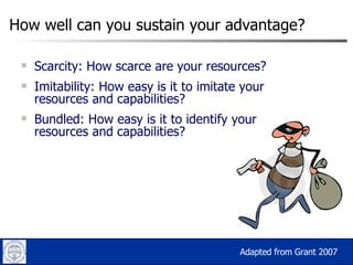 How well can you sustain your advantage? Scarcity: How scarce are your resources? Imitability: How easy is it to imitate your resources and capabilities? Bundled: How easy is it to identify your resources and capabilities? Adapted from Grant 2007 