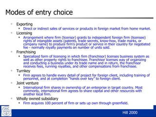 Modes of entry choice Exporting  Direct or indirect sales of services or products in foreign market from home market. Licensing Arrangement where firm (licensor) grants to independent foreign firm (licensee) rights of intangible assets (patents, trade secrets, know-how, trade marks, or company name) to produce firm's product or service in their country for negotiated fee - normally royalty payments on number of units sold. Franchising  Specialized form of licensing in which firm (franchisor) licenses business system as well as other property rights to franchisee. Franchisor licenses way of organizing and conducting a business under its trade name and in return, the franchisor receives fees, running royalties, and other compensations from franchisee. Turnkey Firm agrees to handle every detail of project for foreign client, including training of personnel, and at completion “hands over key” to foreign client. Joint venture International firm shares in ownership of an enterprise in target country. Most commonly, international firm agrees to share capital and other resources with another local firm. Wholly owned subsidiary Firm acquires 100 percent of firm or sets up own through greenfield. Hill 2000  