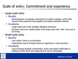 Scale of entry: Commitment and experience Large-scale entry Benefits Demonstration of strategic commitment to certain markets, which both assures local customers and suppliers and deters potential entrants Drawbacks Large-scale entry limits strategic flexibility elsewhere Entrants must incur sizable losses if the large-scale entry “bet” turns out to be wrong Small-scale entry Benefits Less costly if entry is unsuccessful Organization learns through hands-on experience in host countries Drawbacks Lack of strong strategic commitment, which may lead to difficulties in building market share and capturing first mover advantages Ahlstrom & Cook 