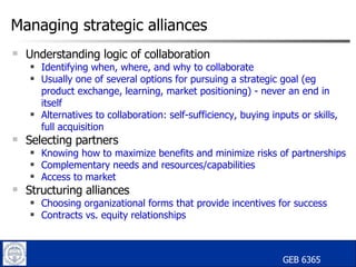 Managing strategic alliances Understanding logic of collaboration Identifying when, where, and why to collaborate Usually one of several options for pursuing a strategic goal (eg product exchange, learning, market positioning) - never an end in itself Alternatives to collaboration: self-sufficiency, buying inputs or skills,  full acquisition Selecting partners Knowing how to maximize benefits and minimize risks of partnerships Complementary needs and resources/capabilities Access to market Structuring alliances Choosing organizational forms that provide incentives for success Contracts vs. equity relationships GEB 6365   