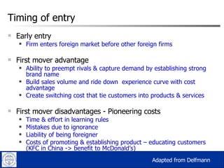 Timing of entry Early entry Firm enters foreign market before other foreign firms First mover advantage Ability to preempt rivals & capture demand by establishing strong brand name Build sales volume and ride down  experience curve with cost advantage Create switching cost that tie customers into products & services First mover disadvantages - Pioneering costs  Time & effort in learning rules Mistakes due to ignorance Liability of being foreigner Costs of promoting & establishing product – educating customers (KFC in China -> benefit to McDonald’s) Adapted from Delfmann  