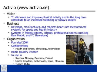Activio (www.activio.se) Vision To stimulate and improve physical activity and in the long term contribute to an increased wellbeing of today’s society Business Develops, manufactures, and markets heart-rate measurement systems for sports and health industry Systems in fitness centers, schools, professional sports clubs (eg  Real Madrid and FC Barcelona)  Organization  Founded 2004 Competencies  Health and fitness, physiology, technology Home country Sweden In use in Sweden, Norway, Denmark, Finland  United Kingdom, Netherlands, Spain, Slovenia Turkey, Dubai 