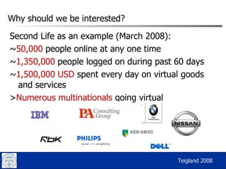 Why should we be interested? Second Life as an example (March 2008): ~ 50,000  people online at any one time ~ 1,350,000  people logged on during past 60 days ~ 1,500,000 USD  spent every day on virtual goods and services > Numerous multinationals  going virtual Teigland 2008 