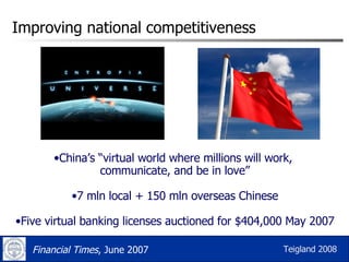 Improving national competitiveness China’s “virtual world where millions will work,  communicate, and be in love” 7 mln local + 150 mln overseas Chinese Five virtual banking licenses auctioned for $404,000 May 2007 Financial Times , June 2007 Teigland 2008 