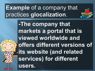 Example of a company that
practices glocalization.
-The company that
markets a portal that is
viewed worldwide and
offers different versions of
its website (and related
services) for different
users.
 