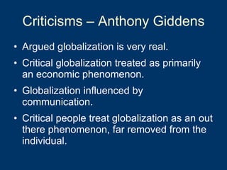 Criticisms – Anthony Giddens Argued globalization is very real. Critical globalization treated as primarily an economic phenomenon.  Globalization influenced by communication. Critical people treat globalization as an out there phenomenon, far removed from the individual.  