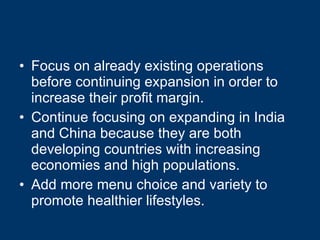 Focus on already existing operations before continuing expansion in order to increase their profit margin. Continue focusing on expanding in India and China because they are both developing countries with increasing economies and high populations. Add more menu choice and variety to promote healthier lifestyles. 