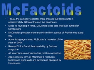 Today, the company operates more than 30,000 restaurants in approximately 120 countries on five continents Since its founding in 1955, McDonald’s has sold well over 100 billion hamburgers McDonald’s prepares more than 6.8 million pounds of French fries every day Advertisting Age named McDonald’s marketer of the  year for 2004  Ranked 5 th  for Social Responsibility by Fortune  magazine All franchisees are independent, full-time operators Approximately 70% of McDonald’s restaurant  businesses world-wide are owned and operated by  franchisees McFactoids 