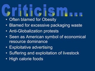 Often blamed for Obesity Blamed for excessive packaging waste Anti-Globalization protests Seen as American symbol of economical resource dominance Exploitative advertising Suffering and exploitation of livestock High calorie foods Criticism... 