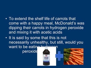 To extend the shelf life of carrots that come with a happy meal, McDonald’s was dipping their carrots in hydrogen peroxide and mixing it with acetic acids It is said by some that this is not necessarily unhealthy, but still, would you want to be eating hydrogen  peroxide? 