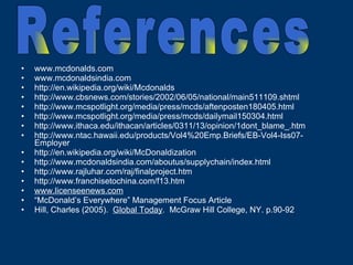 www.mcdonalds.com www.mcdonaldsindia.com http://en.wikipedia.org/wiki/Mcdonalds http://www.cbsnews.com/stories/2002/06/05/national/main511109.shtml http://www.mcspotlight.org/media/press/mcds/aftenposten180405.html http://www.mcspotlight.org/media/press/mcds/dailymail150304.html http://www.ithaca.edu/ithacan/articles/0311/13/opinion/1dont_blame_.htm  http://www.ntac.hawaii.edu/products/Vol4%20Emp.Briefs/EB-Vol4-Iss07-Employer  http://en.wikipedia.org/wiki/McDonaldization http://www.mcdonaldsindia.com/aboutus/supplychain/index.html http://www.rajluhar.com/raj/finalproject.htm http://www.franchisetochina.com/f13.htm www.licenseenews.com “ McDonald’s Everywhere” Management Focus Article Hill, Charles (2005).  Global Today .  McGraw Hill College, NY. p.90-92 References 
