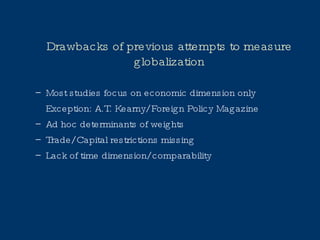 Drawbacks of previous attempts to measure globalization Most studies focus on economic dimension only Exception: A.T. Kearny/ Foreign Policy Magazine Ad hoc determinants of weights Trade/ Capital restrictions missing Lack of time dimension/ comparability 