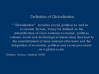 Definition of Globalization “ Globalization” includes social, political as well as economic factors. It may be defined as the intensification of cross-national economic, political, cultural, social and technological interactions that lead to the establishment of trans-national structures and the integration of economic, political and social processes on a global scale. (Dreher, Gaston, Martens 2008) 