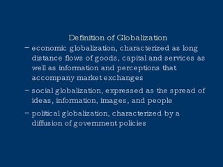 Definition of Globalization economic globalization, characterized as long distance flows of goods, capital and services as well as information and perceptions that accompany market exchanges social globalization, expressed as the spread of ideas, information, images, and people political globalization, characterized by a diffusion of government policies 