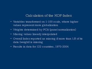 Calculation of the KOF-Index Variables transformed on 1-100 scale, where higher values represent more globalization Weights determined by PCA (panel normalization) Missing values linearly interpolated Overall Index reported as missing if more than 1/3 of its data (weight) is missing Results in data for 122 countries, 1970-2004 