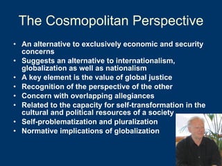 The Cosmopolitan Perspective An alternative to exclusively economic and security concerns Suggests an alternative to internationalism, globalization as well as nationalism A key element is the value of global justice Recognition of the perspective of the other Concern with overlapping allegiances Related to the capacity for self-transformation in the cultural and political resources of a society Self-problematization and pluralization  Normative implications of globalization 