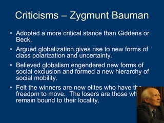 Criticisms – Zygmunt Bauman Adopted a more critical stance than Giddens or Beck. Argued globalization gives rise to new forms of class polarization and uncertainty.  Believed globalism engendered new forms of social exclusion and formed a new hierarchy of social mobility.  Felt the winners are new elites who have the freedom to move.  The losers are those who remain bound to their locality. 