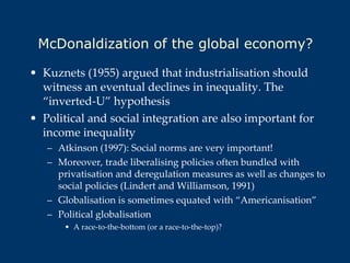 McDonaldization of the global economy? Kuznets (1955) argued that industrialisation should witness an eventual declines in inequality. The “inverted-U” hypothesis Political and social integration are also important for income inequality Atkinson (1997): Social norms are very important!  Moreover, trade liberalising policies often bundled with privatisation and deregulation measures as well as changes to social policies (Lindert and Williamson, 1991) Globalisation is sometimes equated with “Americanisation” Political globalisation A race-to-the-bottom (or a race-to-the-top)? 