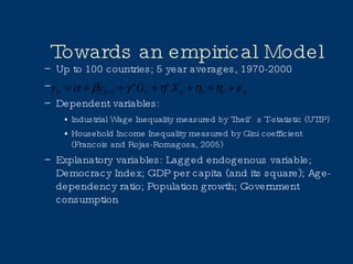 Towards an empirical Model Up to 100 countries; 5 year averages, 1970-2000 Dependent variables:  Industrial Wage Inequality measured by Theil’s T-statistic (UTIP) Household Income Inequality measured by Gini coefficient (Francois and Rojas-Romagosa, 2005) Explanatory variables: Lagged endogenous variable; Democracy Index; GDP per capita (and its square); Age-dependency ratio; Population growth; Government consumption 