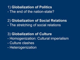 1)  Globalization of Politics - The end of the nation-state? 2)  Globalization of Social Relations - The stretching of social relations 3)  Globalization of Culture - Homogenization: Cultural imperialism - Culture clashes - Heterogenization 