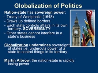 Globalization of Politics Nation-state  has  sovereign power :  - Treaty of Westphalia (1648) - Draws up defined borders  - Each state controls affairs in its own territory.  SOVEREIGNTY - Other states cannot interfere in a state’s business  Globalization  undermines  sovereignty of states i.e. undercuts power of a state to control things in its territory Martin Albrow : the nation-state is rapidly losing power 