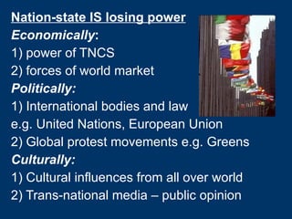 Nation-state IS losing power Economically :  1) power of TNCS 2)   forces of world market Politically:   1) International bodies and law  e.g. United Nations, European Union 2) Global protest movements e.g. Greens Culturally: 1) Cultural influences from all over world 2) Trans-national media – public opinion 